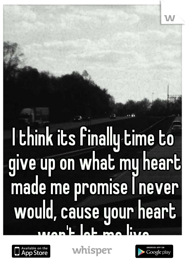 I think its finally time to give up on what my heart made me promise I never would, cause your heart won't let me live.