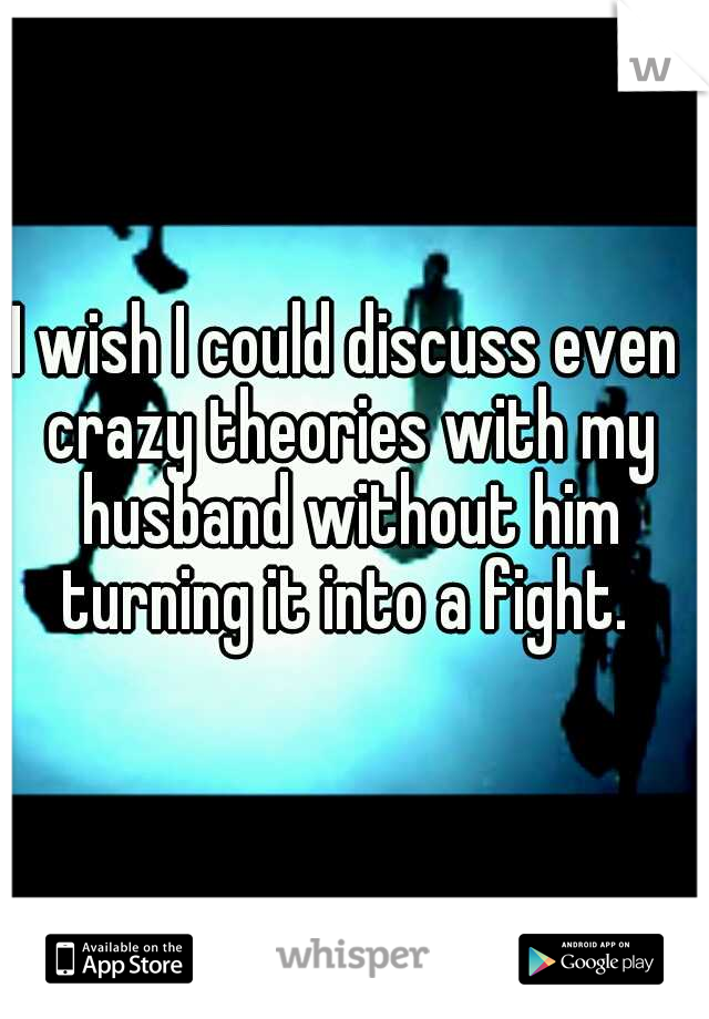 I wish I could discuss even crazy theories with my husband without him turning it into a fight. 