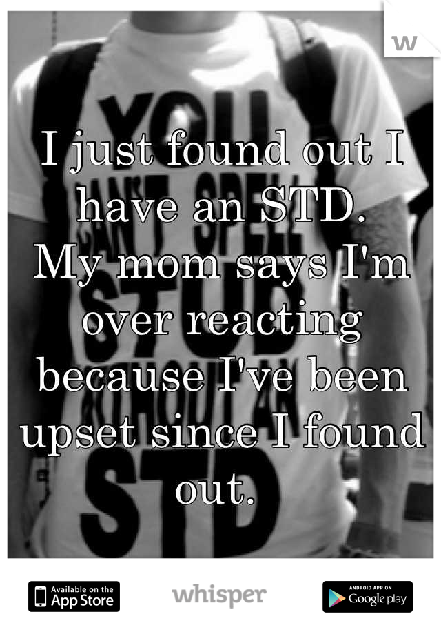 I just found out I have an STD. 
My mom says I'm over reacting because I've been upset since I found out. 