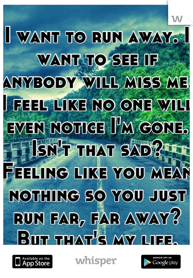 I want to run away. I want to see if anybody will miss me. I feel like no one will even notice I'm gone. Isn't that sad? Feeling like you mean nothing so you just run far, far away? But that's my life.