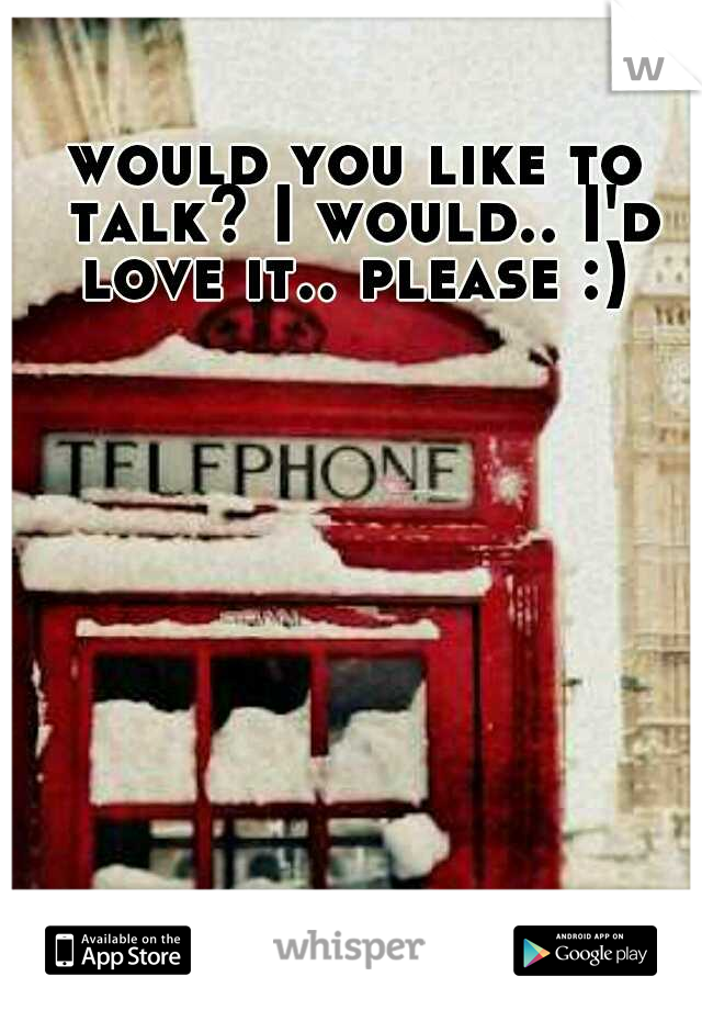 would you like to talk? I would.. I'd love it.. please :) 