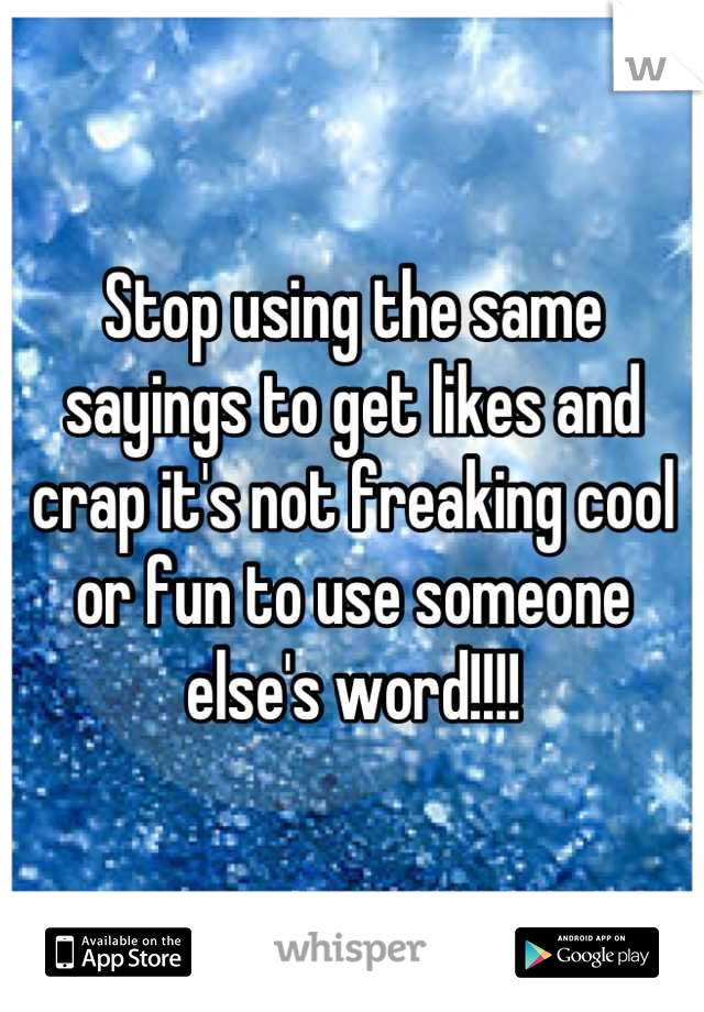 Stop using the same sayings to get likes and crap it's not freaking cool or fun to use someone else's word!!!!