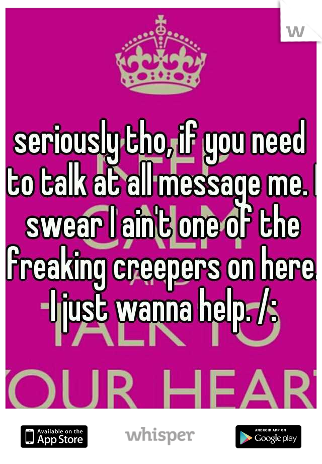 seriously tho, if you need to talk at all message me. I swear I ain't one of the freaking creepers on here. I just wanna help. /: