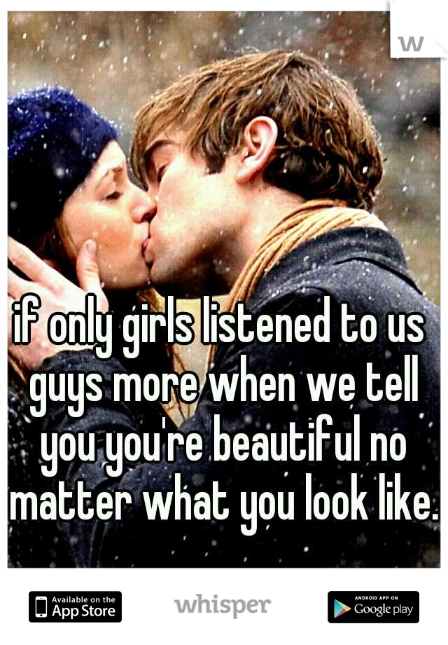 if only girls listened to us guys more when we tell you you're beautiful no matter what you look like.