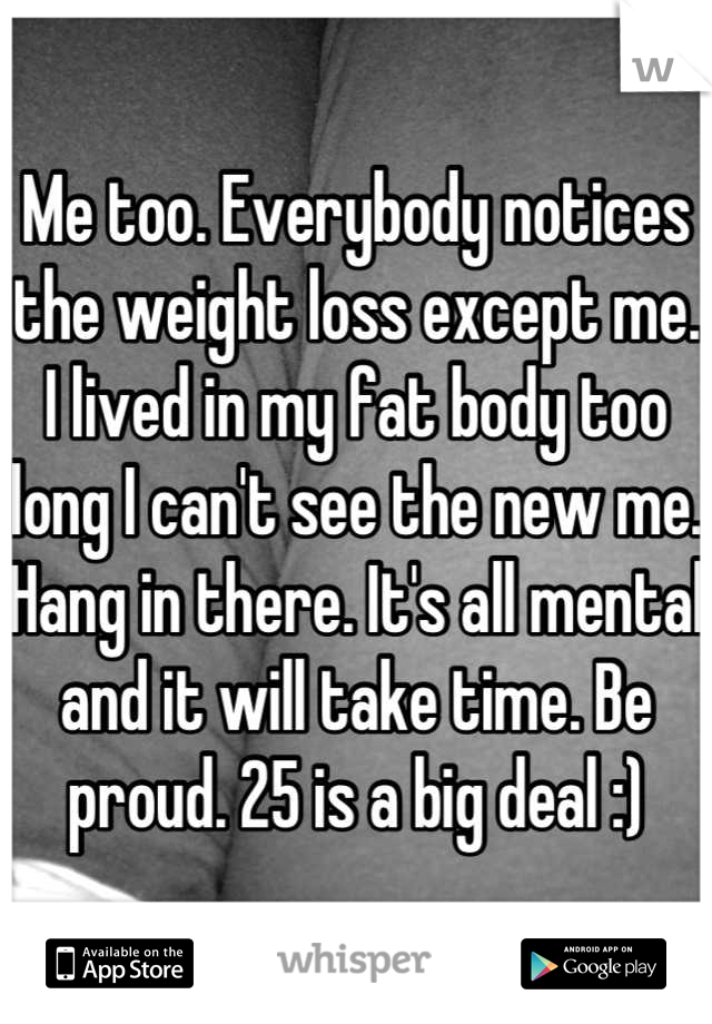 Me too. Everybody notices the weight loss except me. I lived in my fat body too long I can't see the new me. Hang in there. It's all mental and it will take time. Be proud. 25 is a big deal :)