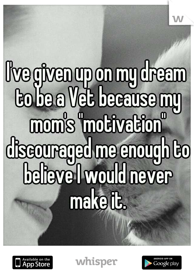 I've given up on my dream to be a Vet because my mom's "motivation" discouraged me enough to believe I would never make it.