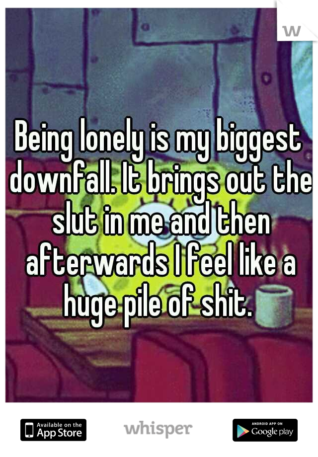 Being lonely is my biggest downfall. It brings out the slut in me and then afterwards I feel like a huge pile of shit. 