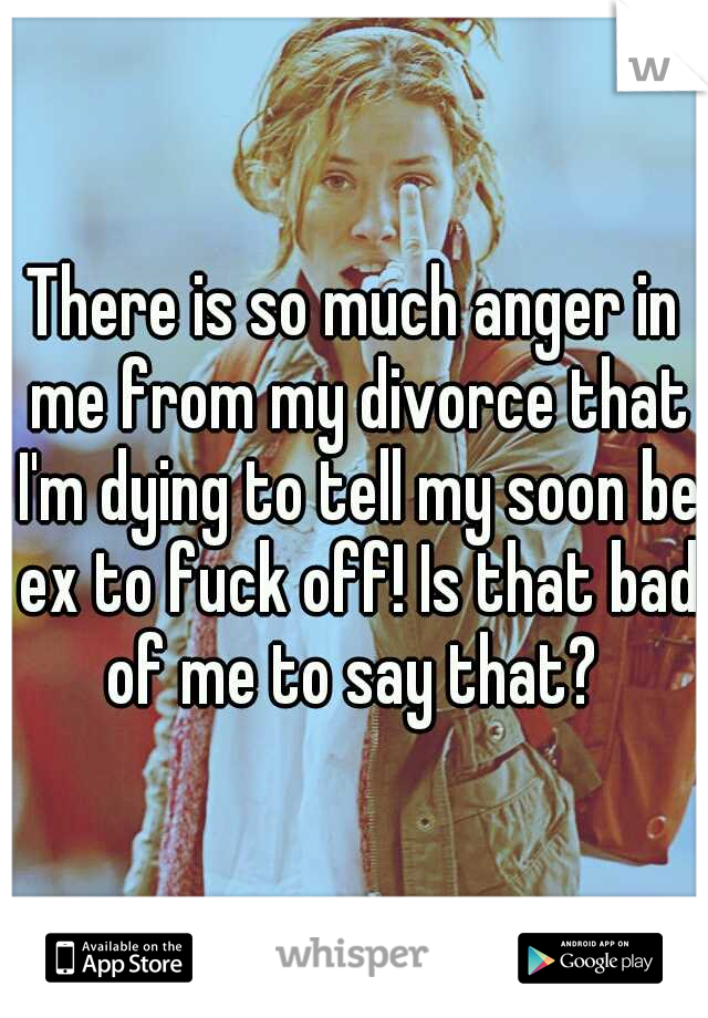 There is so much anger in me from my divorce that I'm dying to tell my soon be ex to fuck off! Is that bad of me to say that? 