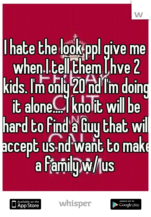 I hate the look ppl give me when I tell them I hve 2 kids. I'm only 20 nd I'm doing it alone.... I kno it will be hard to find a Guy that will accept us nd want to make a family w/ us 