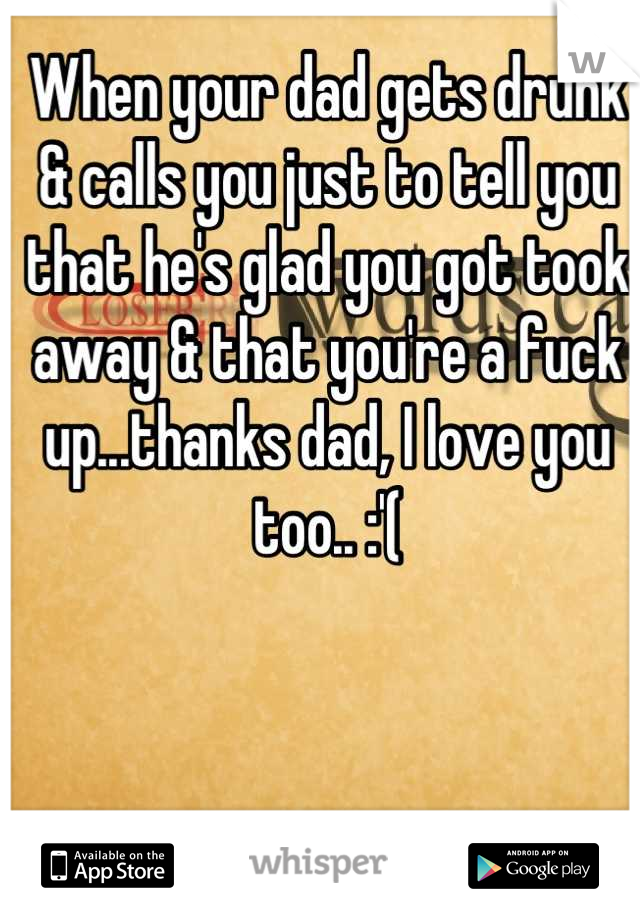 When your dad gets drunk & calls you just to tell you that he's glad you got took away & that you're a fuck up...thanks dad, I love you too.. :'(