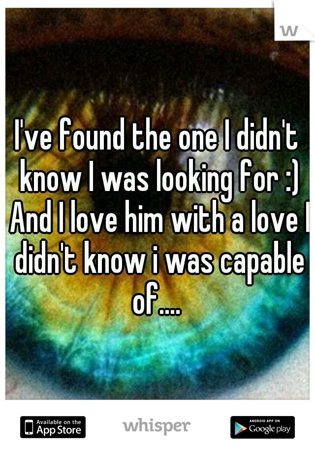 I've found the one I didn't know I was looking for :) And I love him with a love I didn't know i was capable of.... 