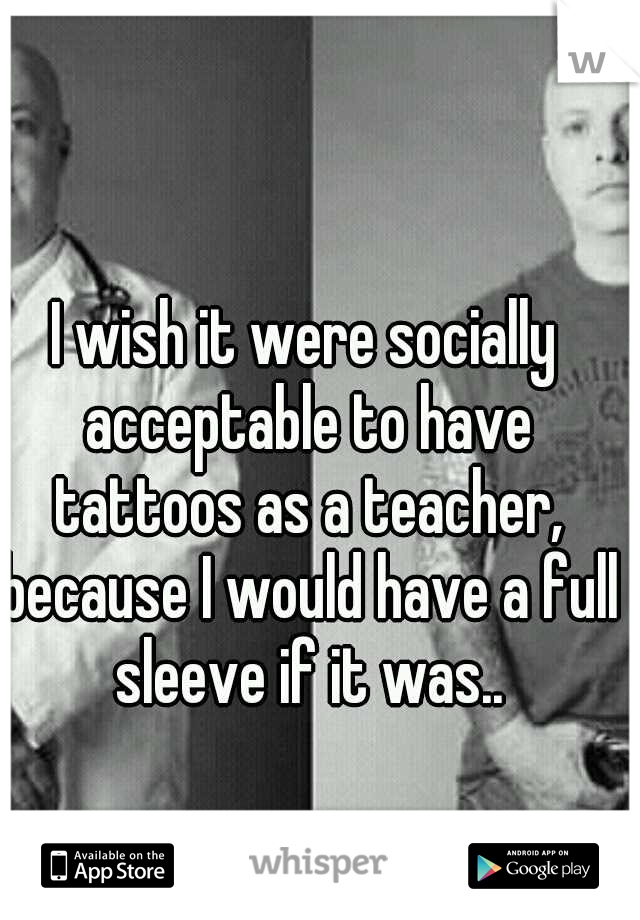 I wish it were socially acceptable to have tattoos as a teacher, because I would have a full sleeve if it was..