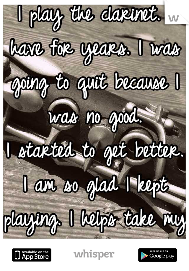 I play the clarinet. I have for years. I was going to quit because I was no good. 
I started to get better. I am so glad I kept playing. I helps take my mind off reality. :)