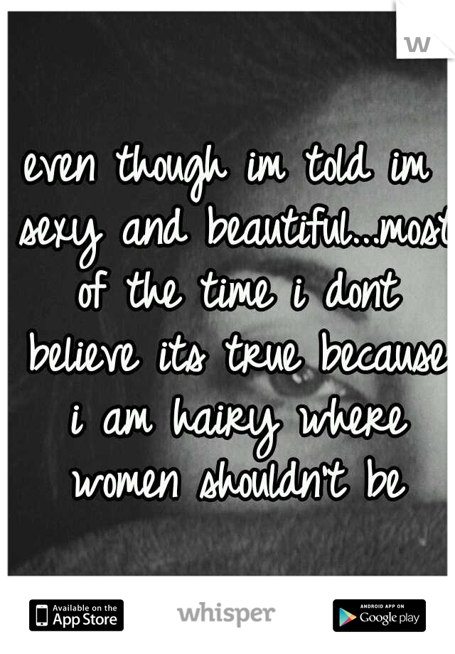 even though im told im sexy and beautiful...most of the time i dont believe its true because i am hairy where women shouldn't be