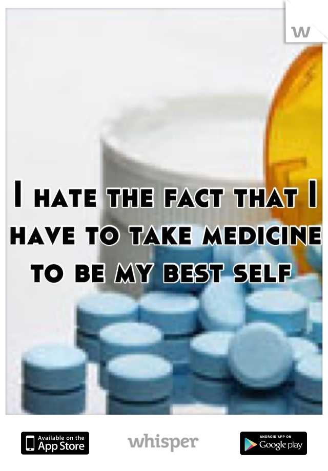 I hate the fact that I have to take medicine to be my best self 