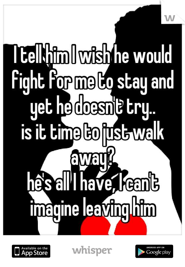 I tell him I wish he would fight for me to stay and yet he doesn't try.. 
is it time to just walk away? 
he's all I have, I can't imagine leaving him