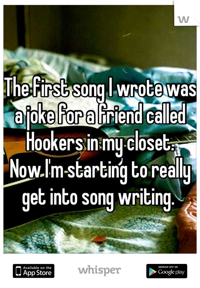 The first song I wrote was a joke for a friend called Hookers in my closet. 
Now I'm starting to really get into song writing. 