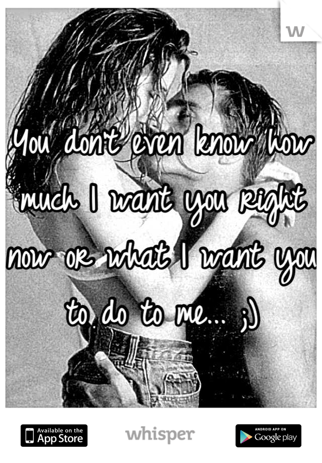 You don't even know how much I want you right now or what I want you to do to me... ;)