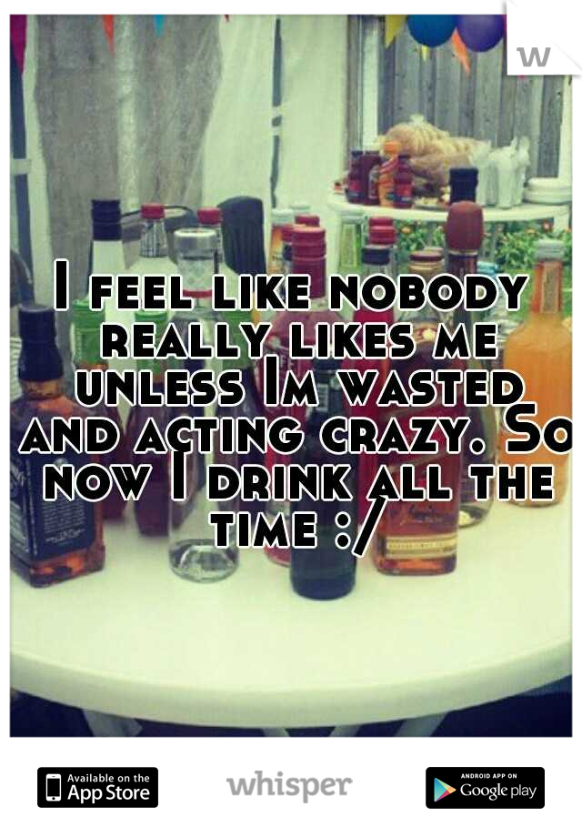 I feel like nobody really likes me unless Im wasted and acting crazy. So now I drink all the time :/