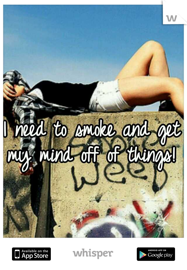 I need to smoke and get my mind off of things! 