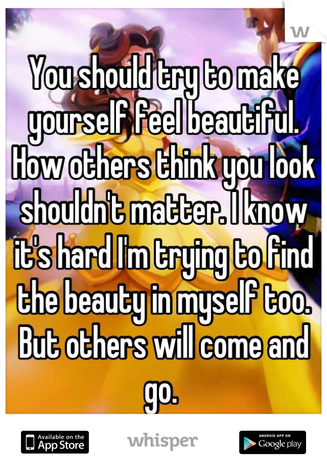 You should try to make yourself feel beautiful. How others think you look shouldn't matter. I know it's hard I'm trying to find the beauty in myself too. But others will come and go. 