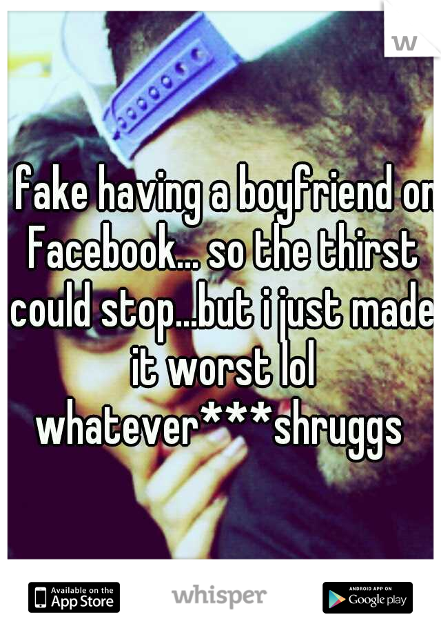 i fake having a boyfriend on Facebook... so the thirst could stop...but i just made it worst lol whatever***shruggs 
