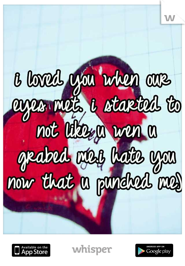 i loved you when our eyes met. i started to not like u wen u grabed me.i hate you now that u punched me):