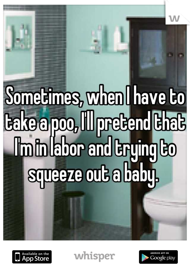 Sometimes, when I have to take a poo, I'll pretend that I'm in labor and trying to squeeze out a baby. 