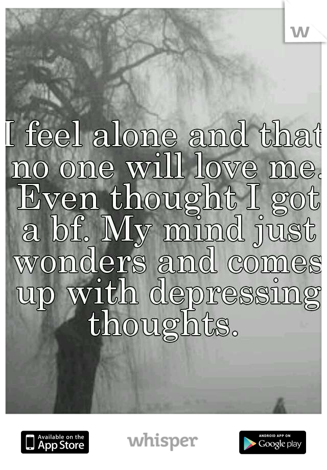 I feel alone and that no one will love me. Even thought I got a bf. My mind just wonders and comes up with depressing thoughts. 