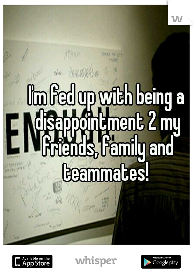I'm fed up with being a disappointment 2 my friends, family and teammates! 