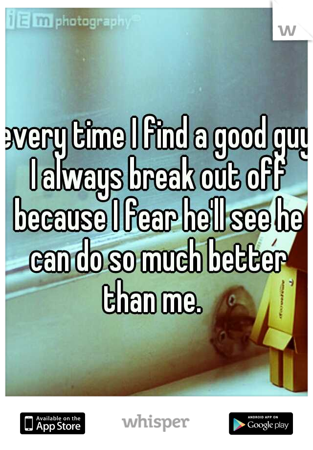 every time I find a good guy I always break out off because I fear he'll see he can do so much better than me.  