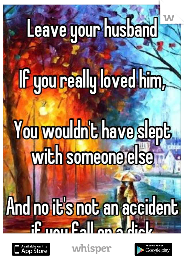 Leave your husband

If you really loved him,

You wouldn't have slept with someone else

And no it's not an accident if you fall on a dick