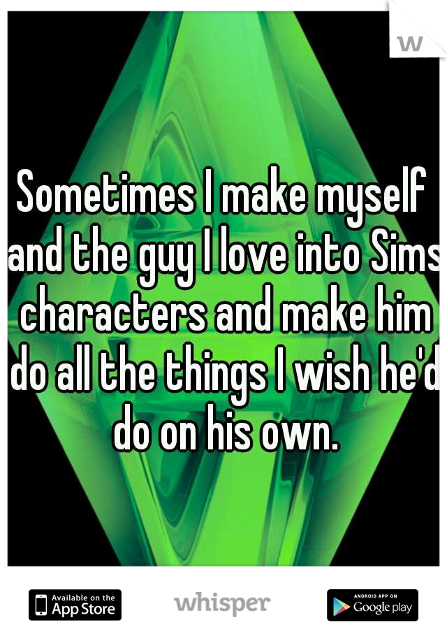 Sometimes I make myself and the guy I love into Sims characters and make him do all the things I wish he'd do on his own.
