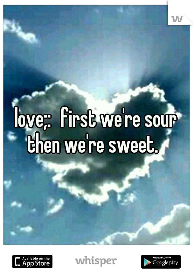 love;:
first we're sour then we're sweet.

