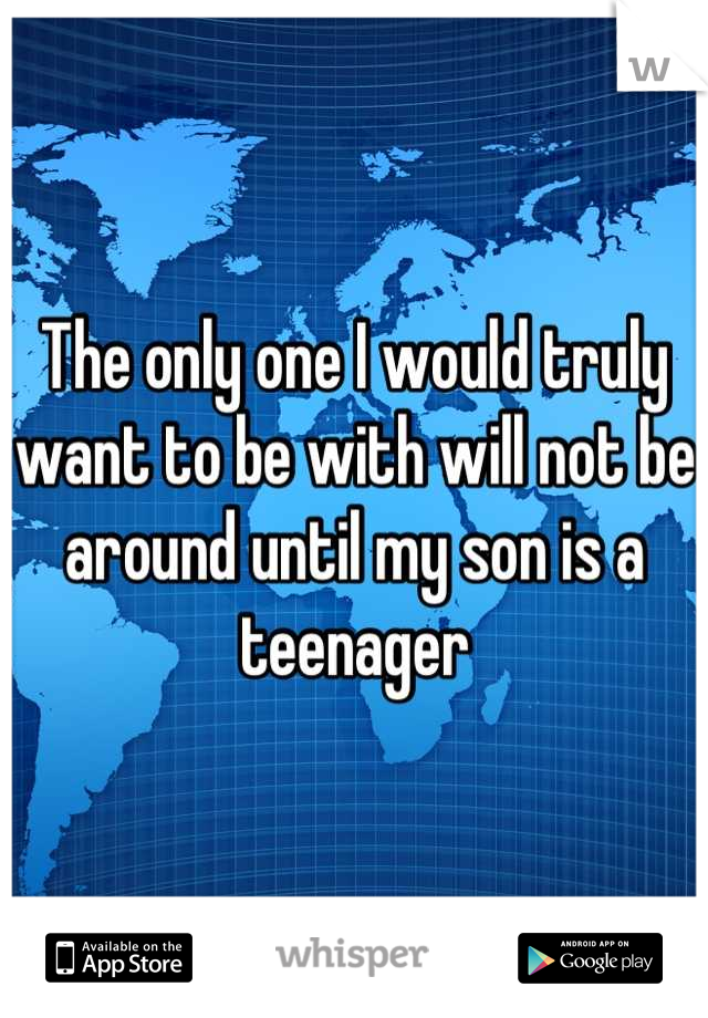 The only one I would truly want to be with will not be around until my son is a teenager