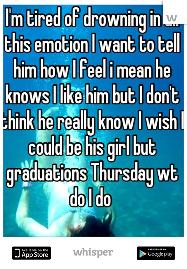 I'm tired of drowning in all this emotion I want to tell him how I feel i mean he knows I like him but I don't think he really know I wish I could be his girl but graduations Thursday wt do I do 