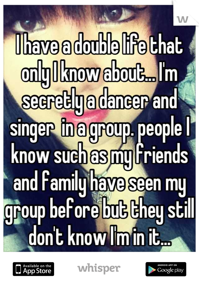 I have a double life that only I know about... I'm secretly a dancer and singer  in a group. people I know such as my friends and family have seen my group before but they still don't know I'm in it...