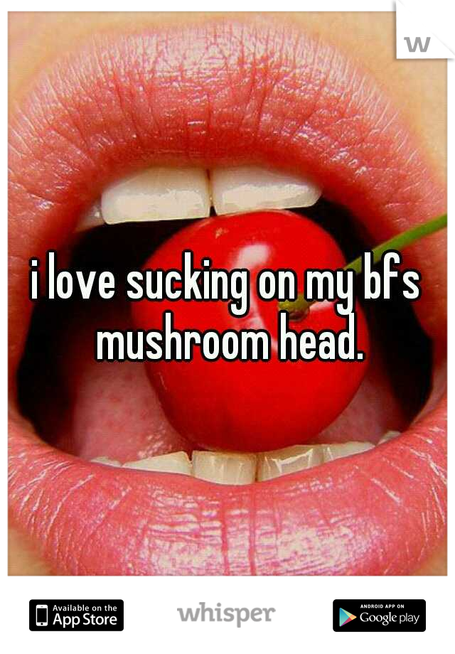 i love sucking on my bfs mushroom head.
