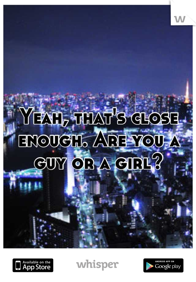 Yeah, that's close enough. Are you a guy or a girl?