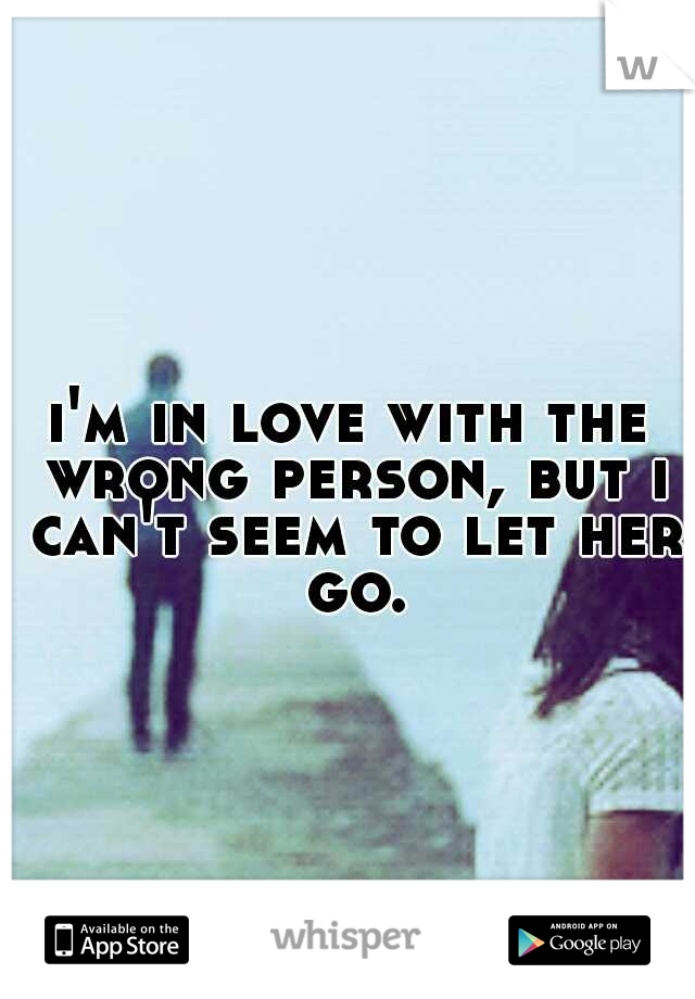 i'm in love with the wrong person, but i can't seem to let her go.