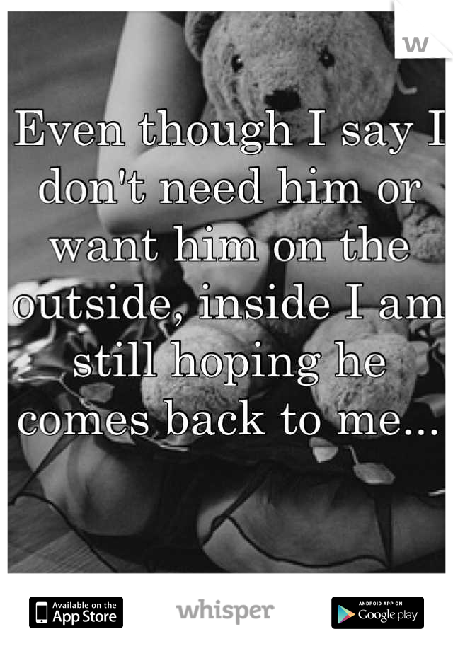 Even though I say I don't need him or want him on the outside, inside I am still hoping he comes back to me...
