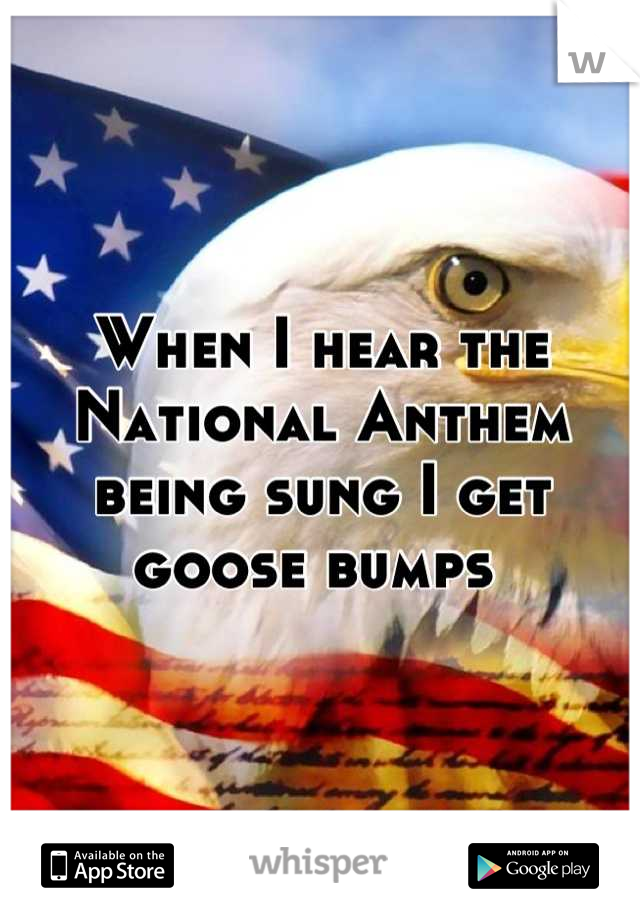 When I hear the National Anthem being sung I get goose bumps 