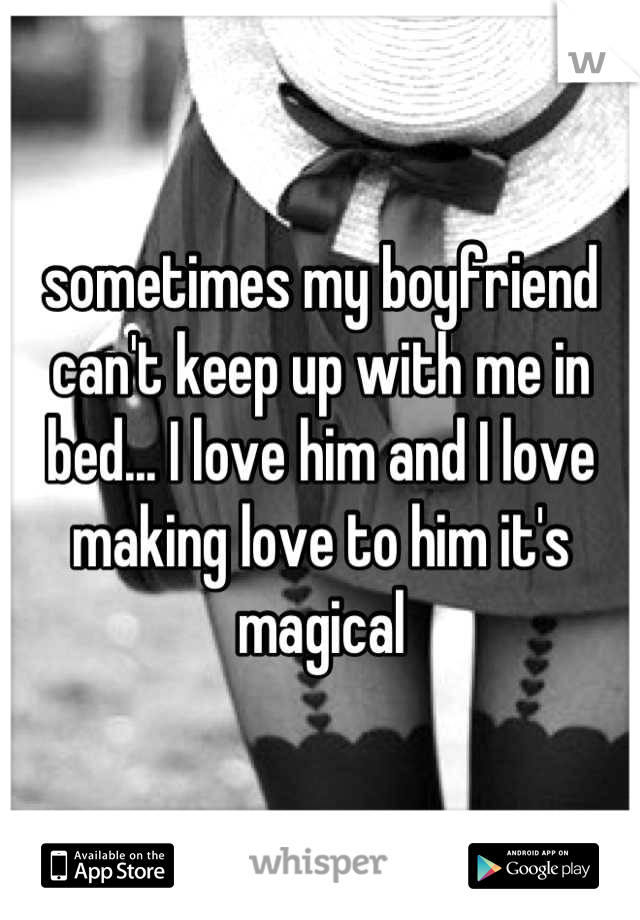 sometimes my boyfriend can't keep up with me in bed... I love him and I love making love to him it's magical