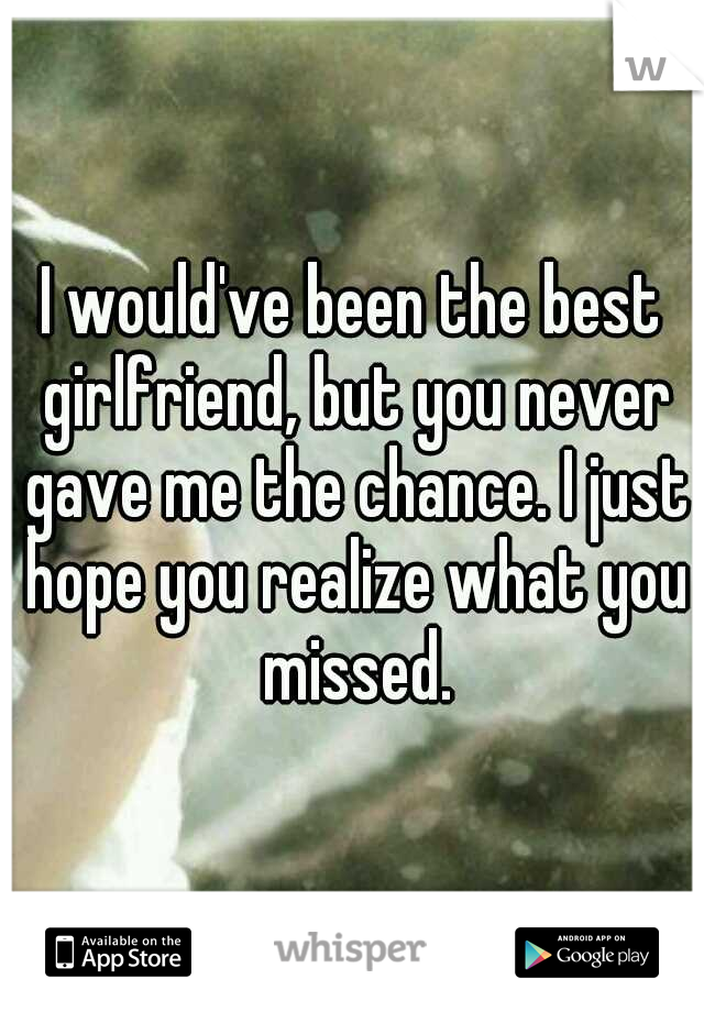 I would've been the best girlfriend, but you never gave me the chance. I just hope you realize what you missed.
