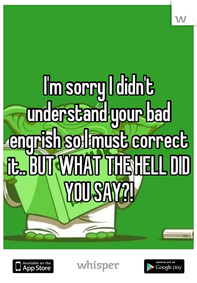 I'm sorry I didn't understand your bad engrish so I must correct it.. BUT WHAT THE HELL DID YOU SAY?!