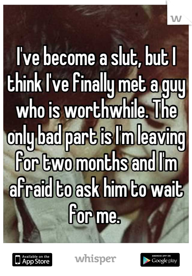I've become a slut, but I think I've finally met a guy who is worthwhile. The only bad part is I'm leaving for two months and I'm afraid to ask him to wait for me. 