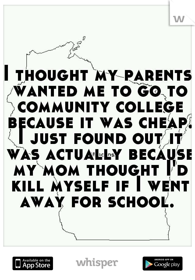 I thought my parents wanted me to go to community college because it was cheap. I just found out it was actually because my mom thought I'd kill myself if I went away for school. 