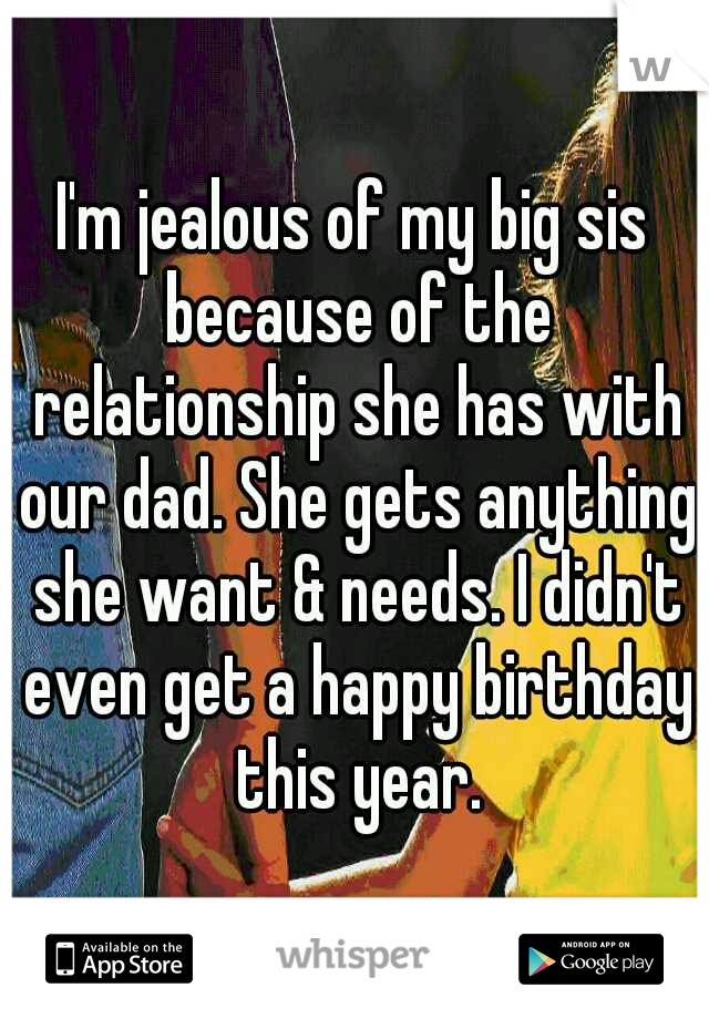 I'm jealous of my big sis because of the relationship she has with our dad. She gets anything she want & needs. I didn't even get a happy birthday this year.