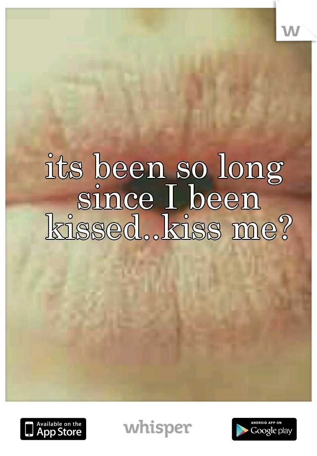 its been so long since I been kissed..kiss me?