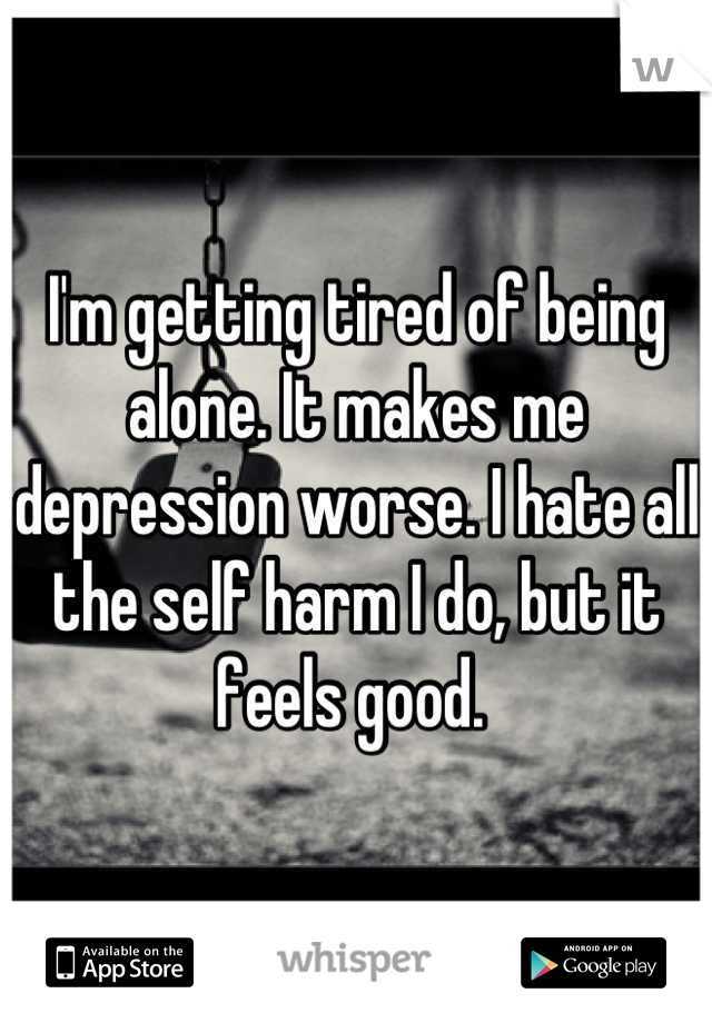I'm getting tired of being alone. It makes me depression worse. I hate all the self harm I do, but it feels good. 